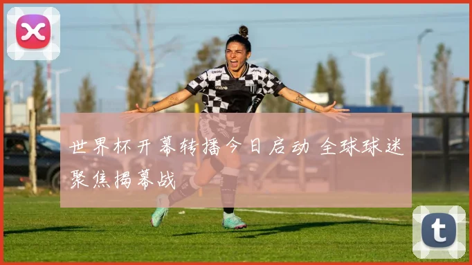世界杯开幕转播今日启动 全球球迷聚焦揭幕战