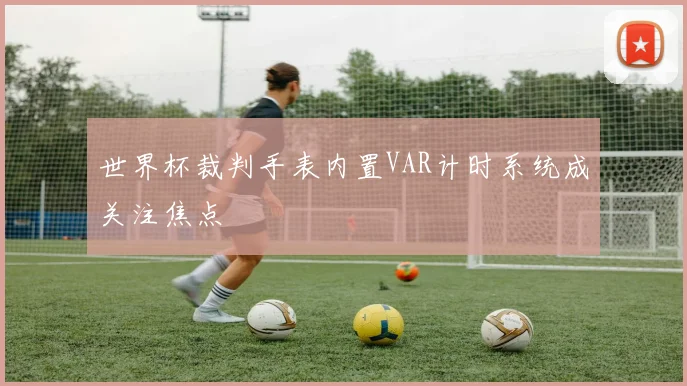 世界杯裁判手表内置VAR计时系统成关注焦点