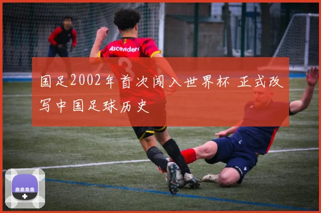 国足2002年首次闯入世界杯 正式改写中国足球历史