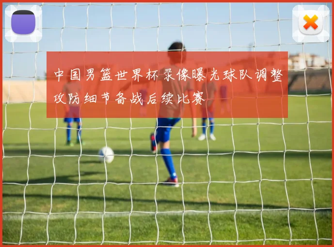 中国男篮世界杯录像曝光球队调整攻防细节备战后续比赛