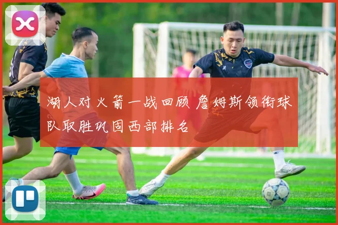湖人对火箭一战回顾 詹姆斯领衔球队取胜巩固西部排名