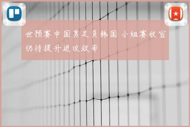 世预赛中国男足负韩国 小组赛收官仍待提升进攻效率