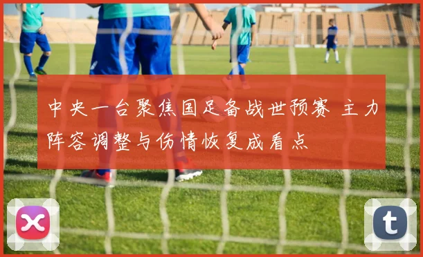 中央一台聚焦国足备战世预赛 主力阵容调整与伤情恢复成看点