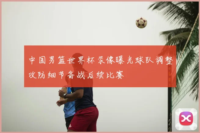 中国男篮世界杯录像曝光球队调整攻防细节备战后续比赛